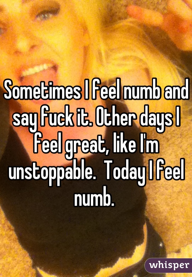 Sometimes I feel numb and say fuck it. Other days I feel great, like I'm unstoppable.  Today I feel numb. 