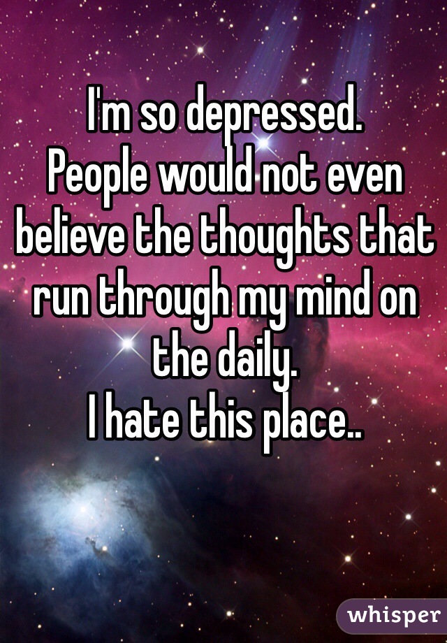 I'm so depressed. 
People would not even believe the thoughts that run through my mind on the daily. 
I hate this place..