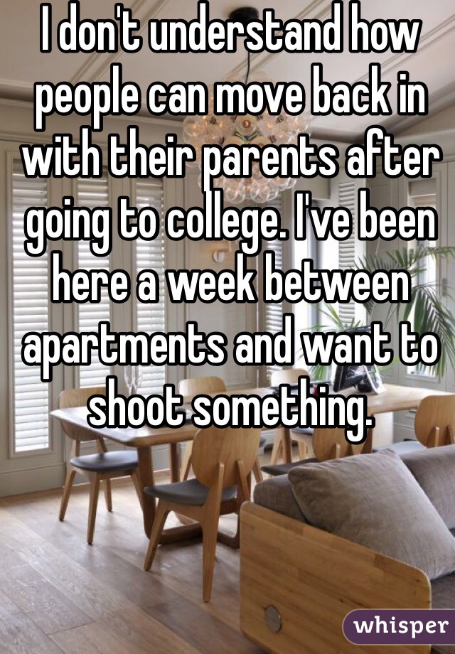 I don't understand how people can move back in with their parents after going to college. I've been here a week between apartments and want to shoot something. 