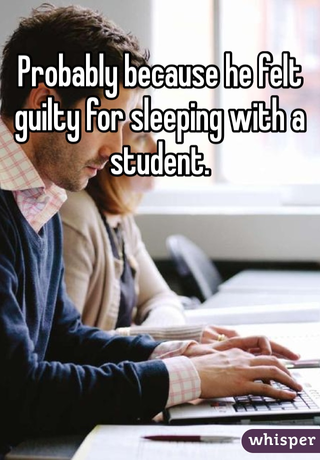 Probably because he felt guilty for sleeping with a student.