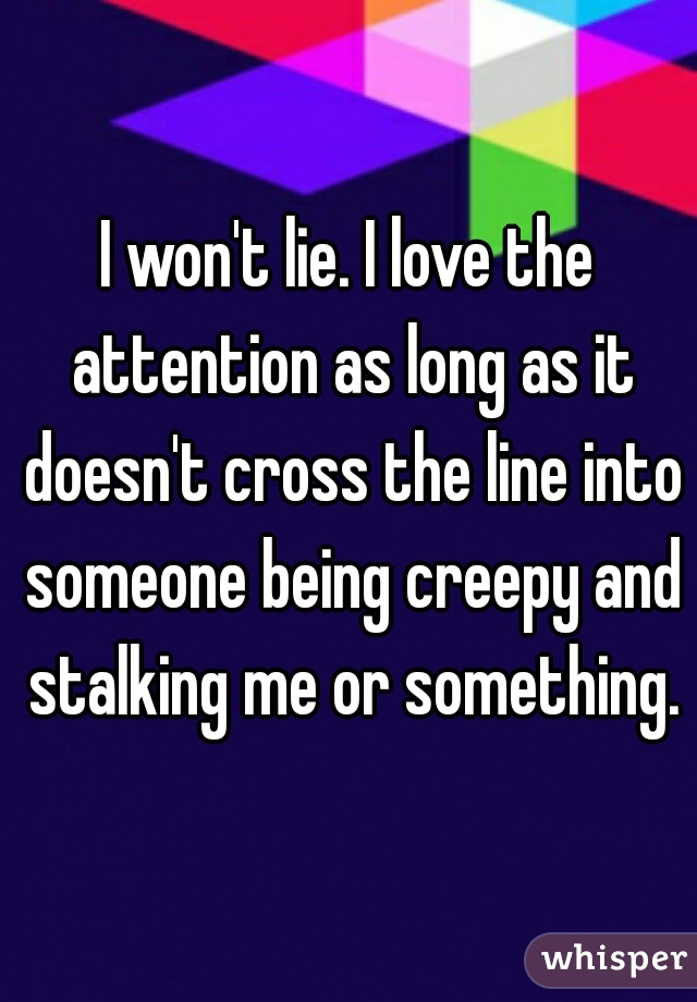 I won't lie. I love the attention as long as it doesn't cross the line into someone being creepy and stalking me or something.