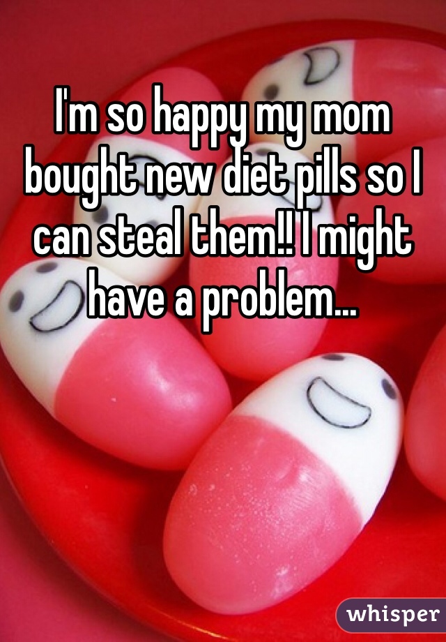 I'm so happy my mom bought new diet pills so I can steal them!! I might have a problem...