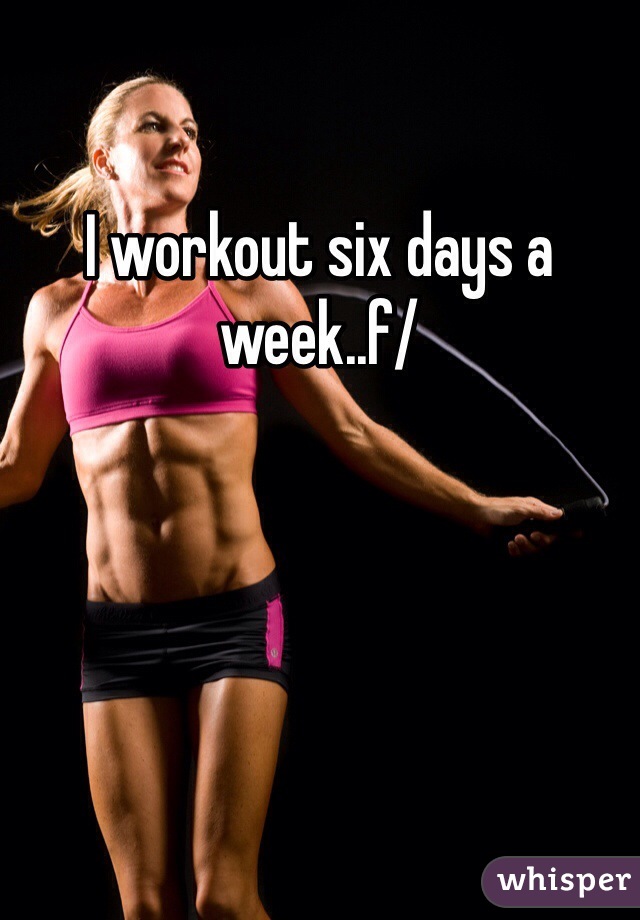 I workout six days a week..f/