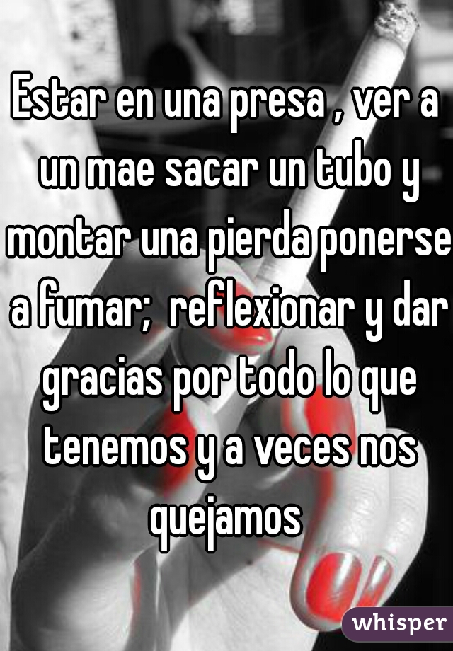 Estar en una presa , ver a un mae sacar un tubo y montar una pierda ponerse a fumar;  reflexionar y dar gracias por todo lo que tenemos y a veces nos quejamos 