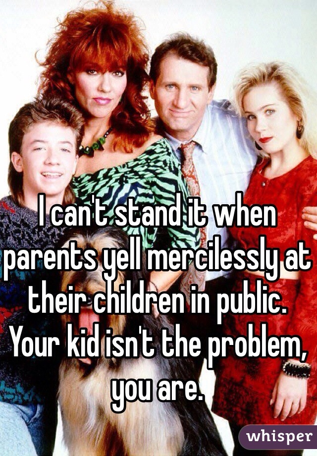 I can't stand it when parents yell mercilessly at their children in public.
Your kid isn't the problem, you are.