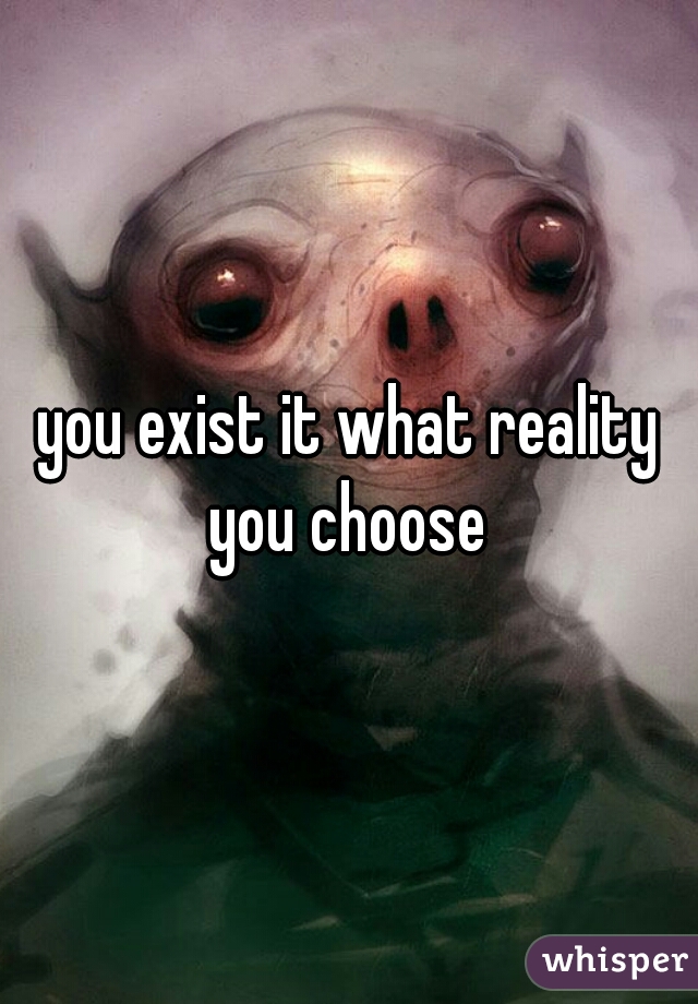 you exist it what reality you choose 