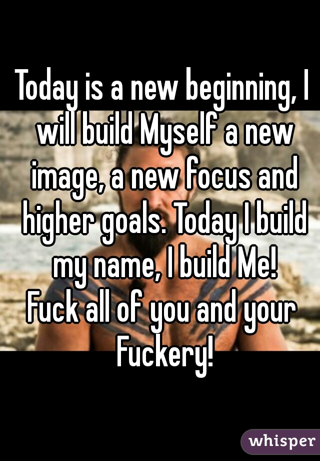 Today is a new beginning, I will build Myself a new image, a new focus and higher goals. Today I build my name, I build Me!
Fuck all of you and your Fuckery!