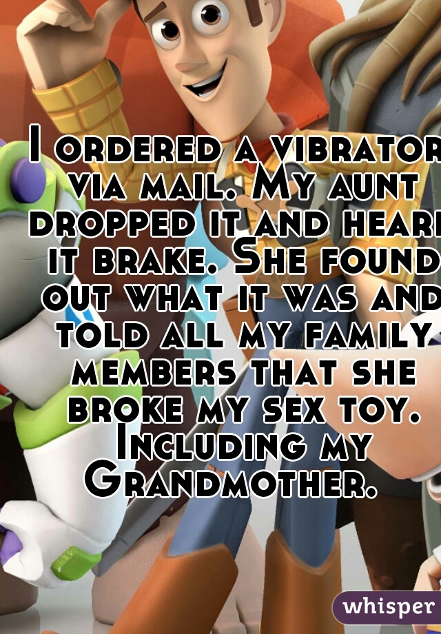 I ordered a vibrator via mail. My aunt dropped it and heard it brake. She found out what it was and told all my family members that she broke my sex toy. Including my Grandmother.  