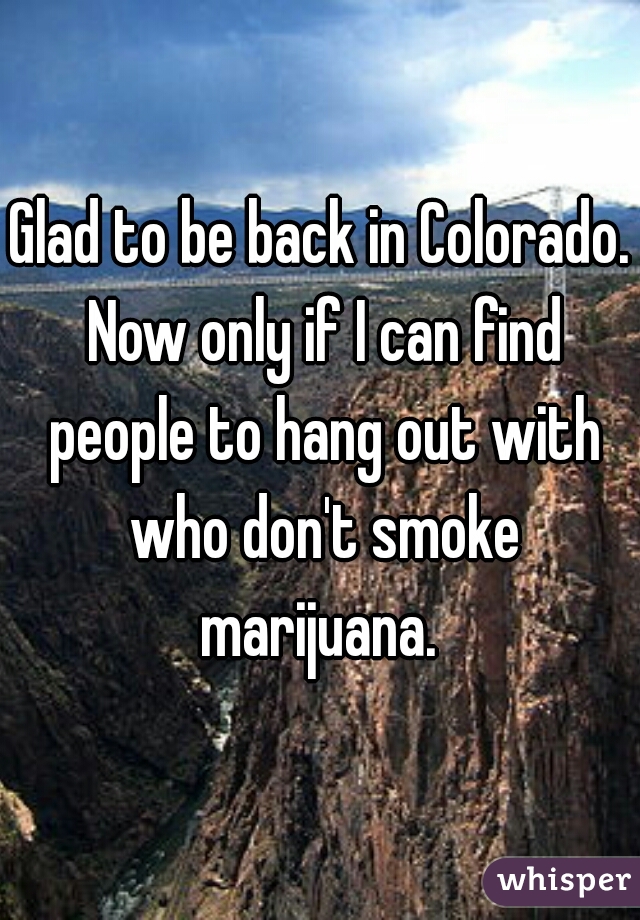 Glad to be back in Colorado. Now only if I can find people to hang out with who don't smoke marijuana. 