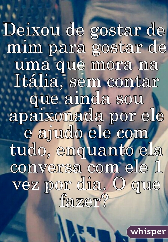 Deixou de gostar de mim para gostar de uma que mora na Itália, sem contar que ainda sou apaixonada por ele e ajudo ele com tudo, enquanto ela conversa com ele 1 vez por dia. O que fazer? 