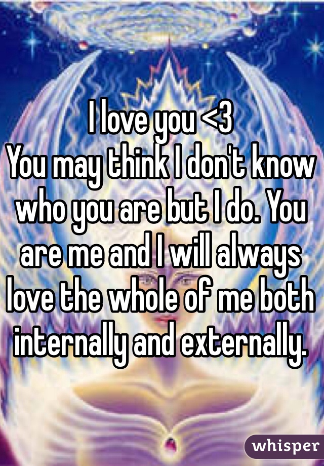 I love you <3 
You may think I don't know who you are but I do. You are me and I will always love the whole of me both internally and externally.