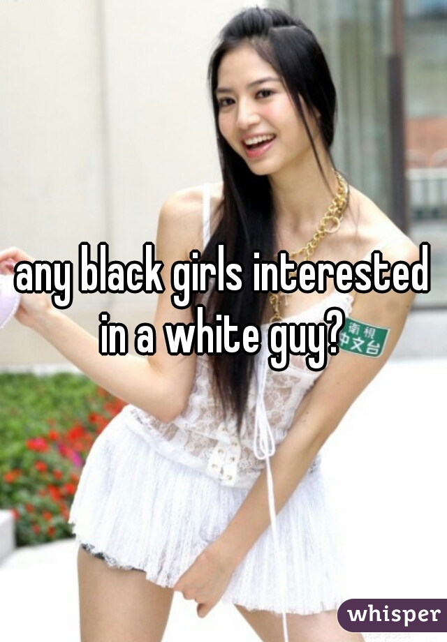 any black girls interested in a white guy? 