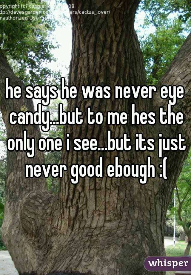 he says he was never eye candy...but to me hes the only one i see...but its just never good ebough :(