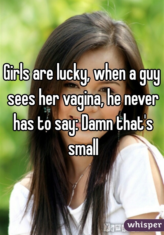 Girls are lucky, when a guy sees her vagina, he never has to say: Damn that's small