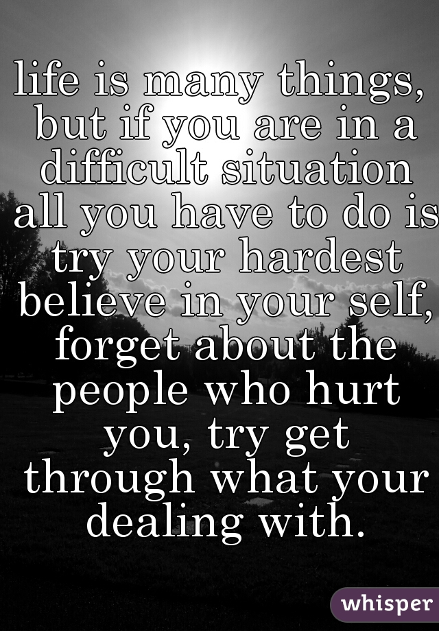 life is many things, but if you are in a difficult situation all you have to do is try your hardest believe in your self, forget about the people who hurt you, try get through what your dealing with.