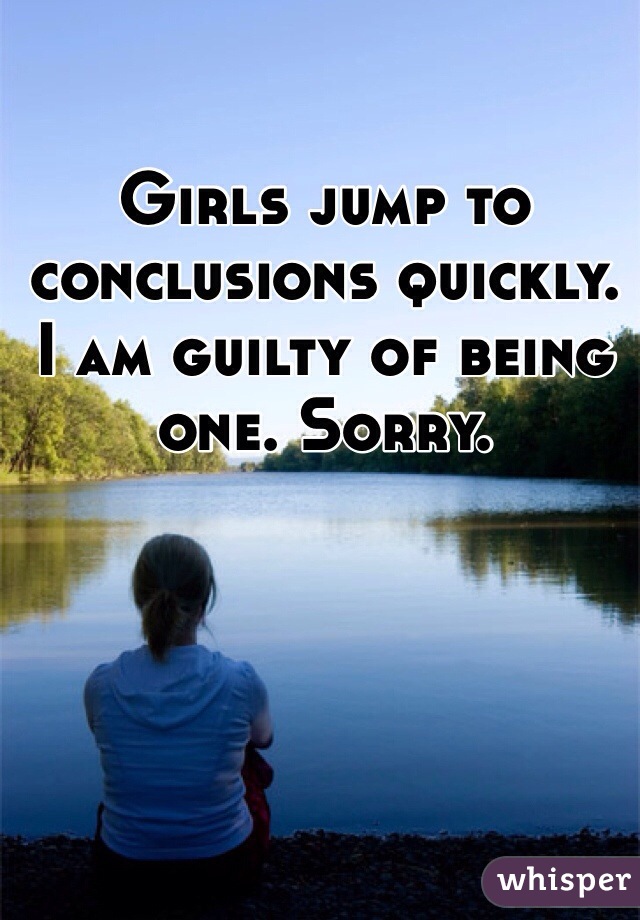 Girls jump to conclusions quickly. I am guilty of being one. Sorry.