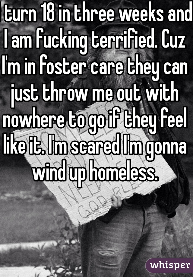 I turn 18 in three weeks and I am fucking terrified. Cuz I'm in foster care they can just throw me out with nowhere to go if they feel like it. I'm scared I'm gonna wind up homeless. 