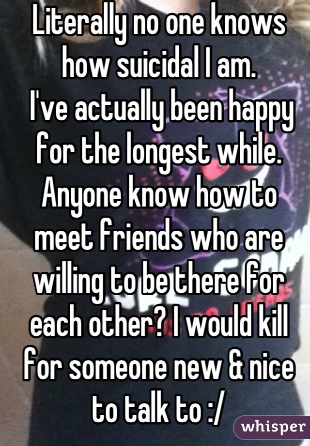 Literally no one knows how suicidal I am. 
 I've actually been happy for the longest while.
Anyone know how to meet friends who are willing to be there for each other? I would kill for someone new & nice to talk to :/