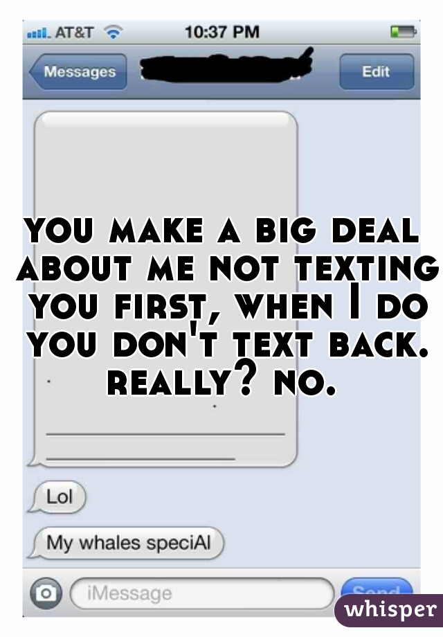 you make a big deal about me not texting you first, when I do you don't text back. really? no. 