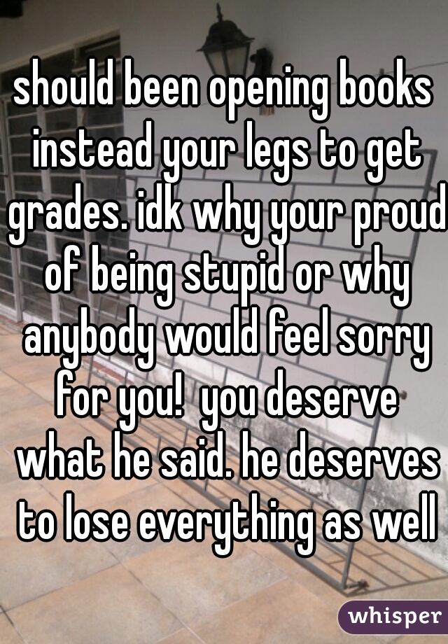 should been opening books instead your legs to get grades. idk why your proud of being stupid or why anybody would feel sorry for you!  you deserve what he said. he deserves to lose everything as well