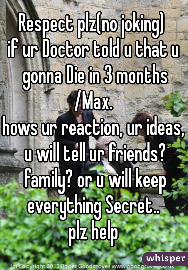 Respect plz(no joking) 

if ur Doctor told u that u gonna Die in 3 months /Max. 

hows ur reaction, ur ideas, u will tell ur friends? family? or u will keep everything Secret.. 
plz help