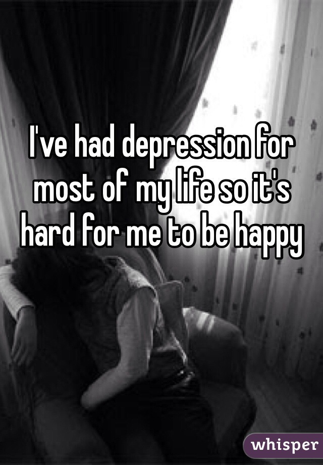 I've had depression for most of my life so it's hard for me to be happy 