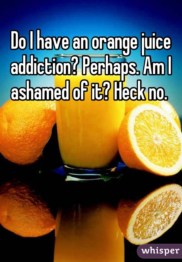 Do I have an orange juice addiction? Perhaps. Am I ashamed of it? Heck no. 