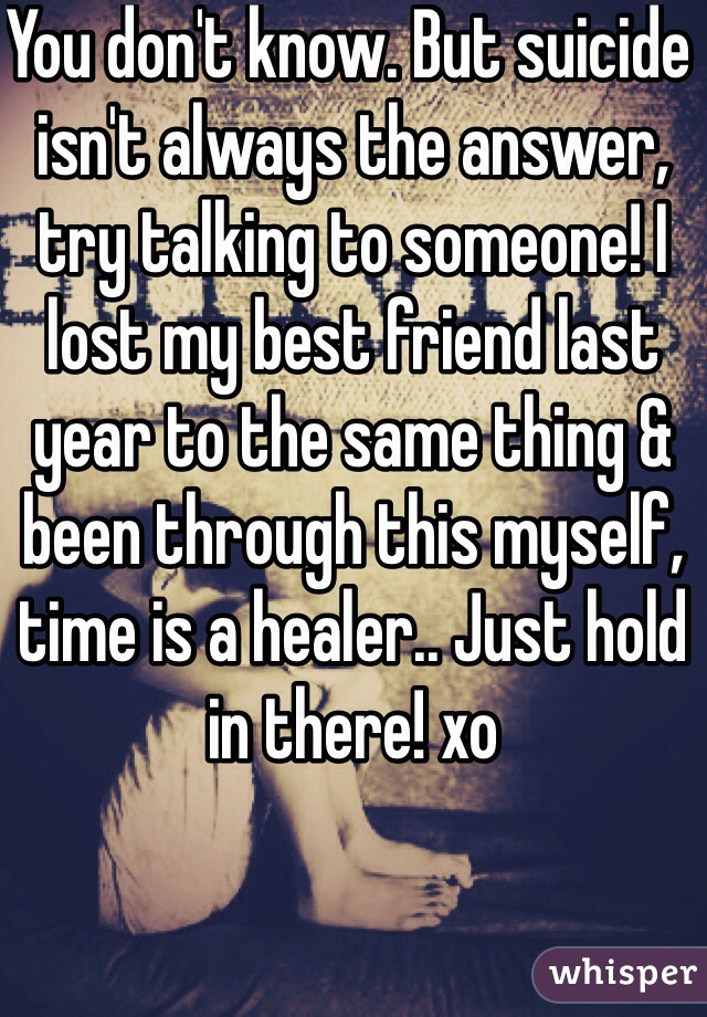 You don't know. But suicide isn't always the answer, try talking to someone! I lost my best friend last year to the same thing & been through this myself, time is a healer.. Just hold in there! xo