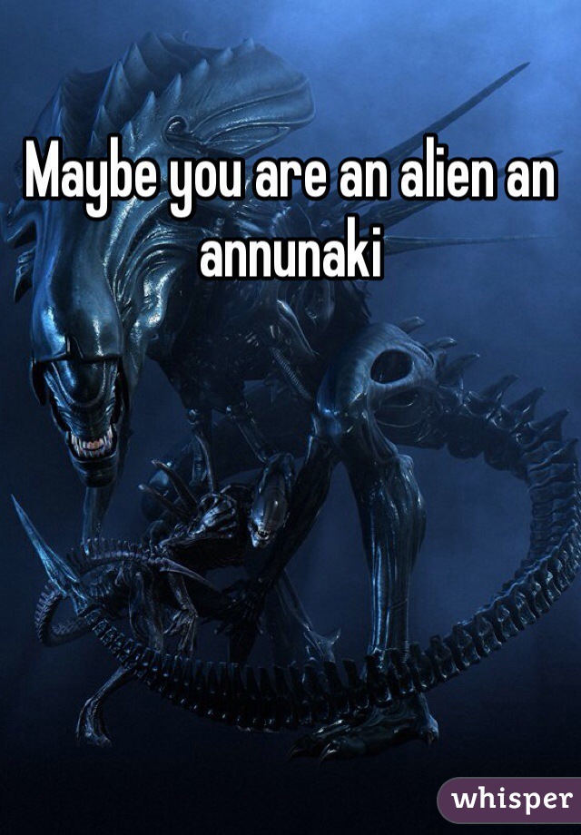 Maybe you are an alien an annunaki 