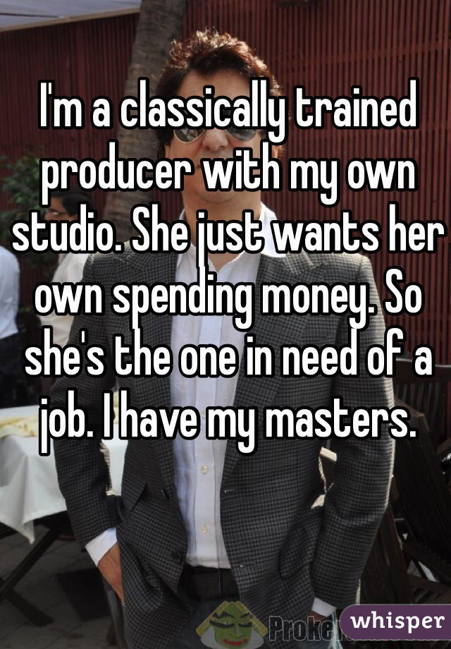 I'm a classically trained producer with my own studio. She just wants her own spending money. So she's the one in need of a job. I have my masters.