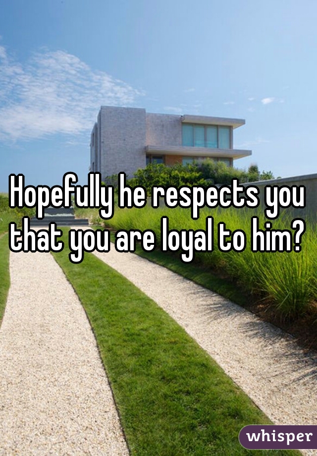 Hopefully he respects you that you are loyal to him? 