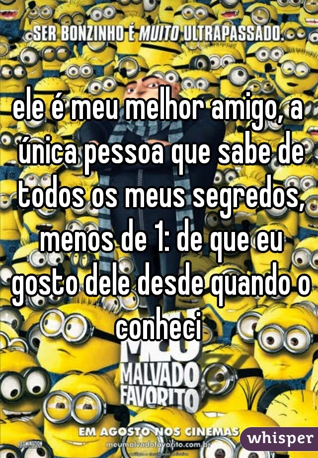 ele é meu melhor amigo, a única pessoa que sabe de todos os meus segredos, menos de 1: de que eu gosto dele desde quando o conheci 