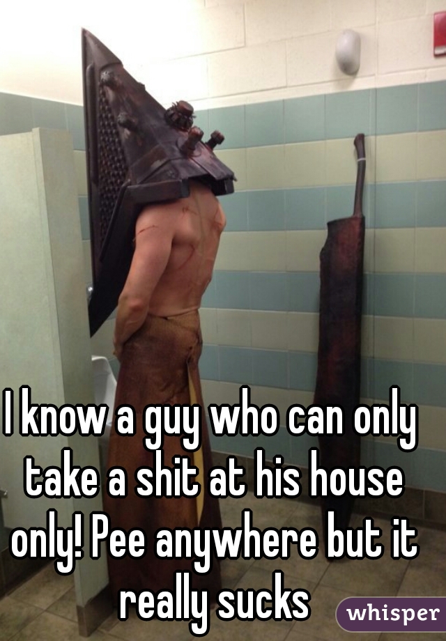 I know a guy who can only take a shit at his house only! Pee anywhere but it really sucks