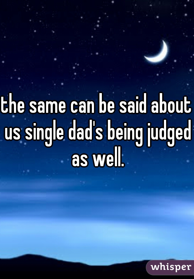 the same can be said about us single dad's being judged as well.