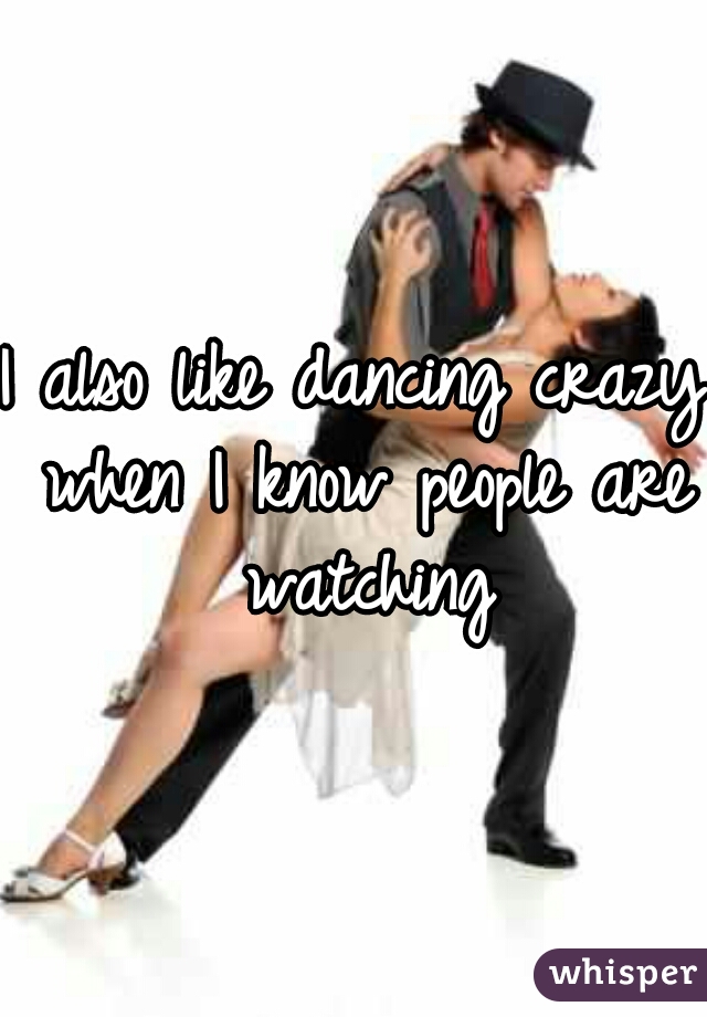 I also like dancing crazy when I know people are watching