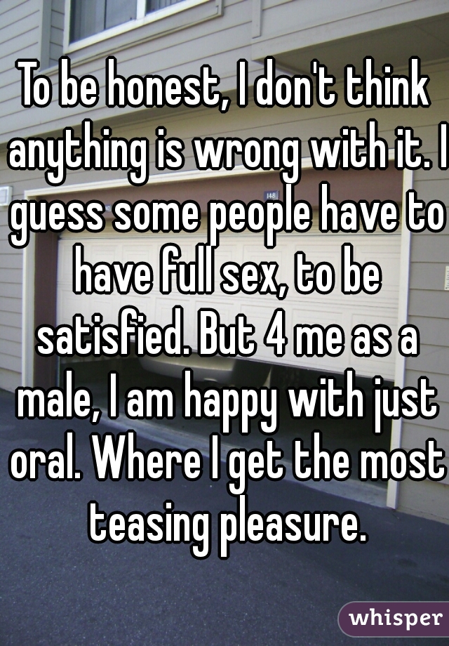 To be honest, I don't think anything is wrong with it. I guess some people have to have full sex, to be satisfied. But 4 me as a male, I am happy with just oral. Where I get the most teasing pleasure.