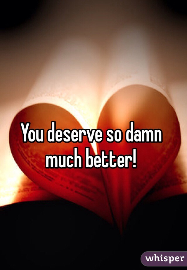 You deserve so damn much better!