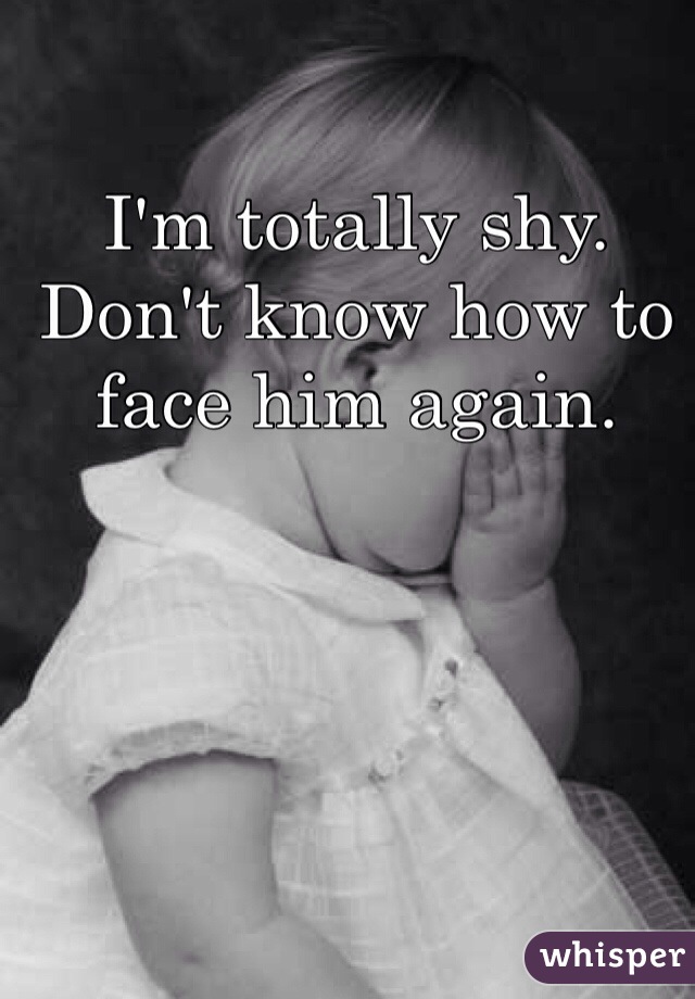 I'm totally shy.
Don't know how to face him again.