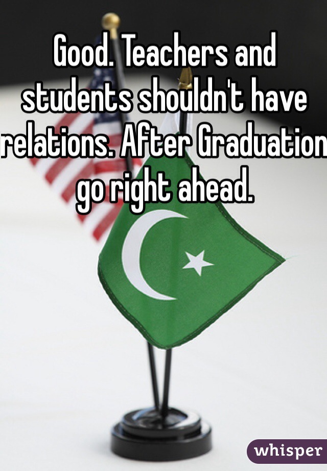 Good. Teachers and students shouldn't have relations. After Graduation go right ahead. 