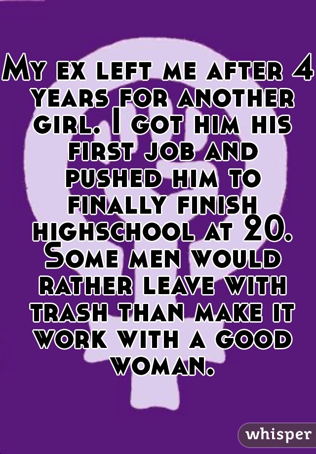 My ex left me after 4 years for another girl. I got him his first job and pushed him to finally finish highschool at 20. Some men would rather leave with trash than make it work with a good woman.