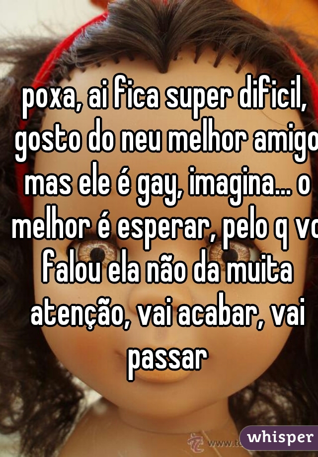 poxa, ai fica super dificil, gosto do neu melhor amigo mas ele é gay, imagina... o melhor é esperar, pelo q vc falou ela não da muita atenção, vai acabar, vai passar