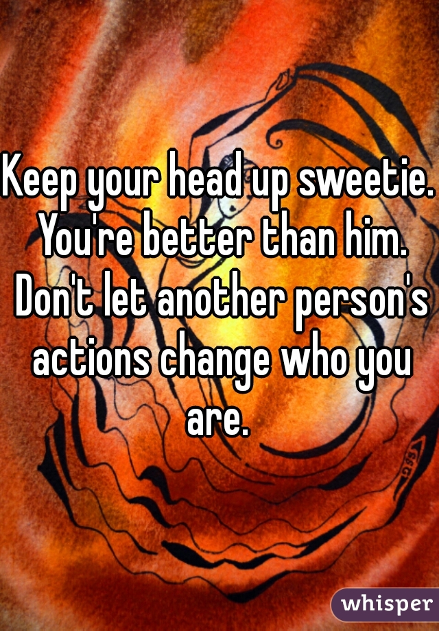 Keep your head up sweetie. You're better than him. Don't let another person's actions change who you are. 