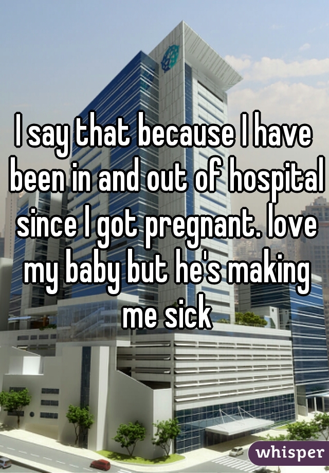 I say that because I have been in and out of hospital since I got pregnant. love my baby but he's making me sick