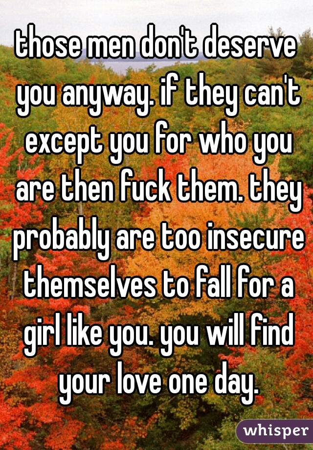 those men don't deserve you anyway. if they can't except you for who you are then fuck them. they probably are too insecure themselves to fall for a girl like you. you will find your love one day.