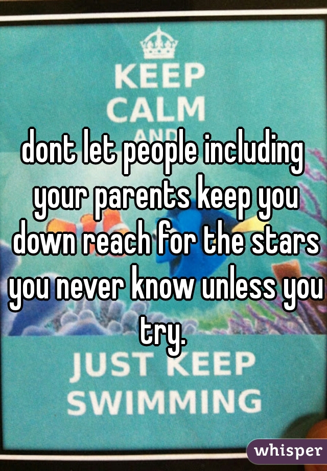 dont let people including your parents keep you down reach for the stars you never know unless you try. 