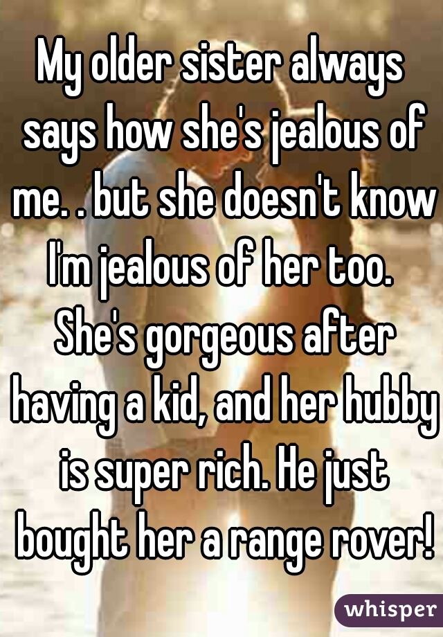 My older sister always says how she's jealous of me. . but she doesn't know I'm jealous of her too.  She's gorgeous after having a kid, and her hubby is super rich. He just bought her a range rover!