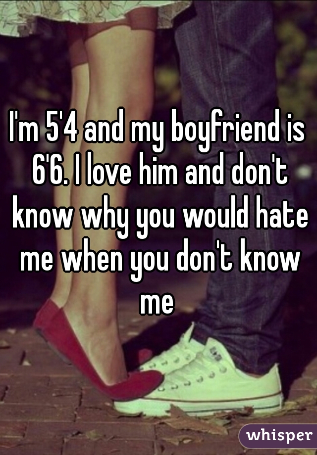 I'm 5'4 and my boyfriend is 6'6. I love him and don't know why you would hate me when you don't know me 