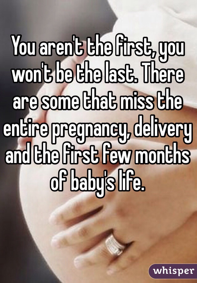 You aren't the first, you won't be the last. There are some that miss the entire pregnancy, delivery and the first few months of baby's life.