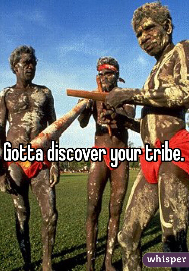 Gotta discover your tribe. 