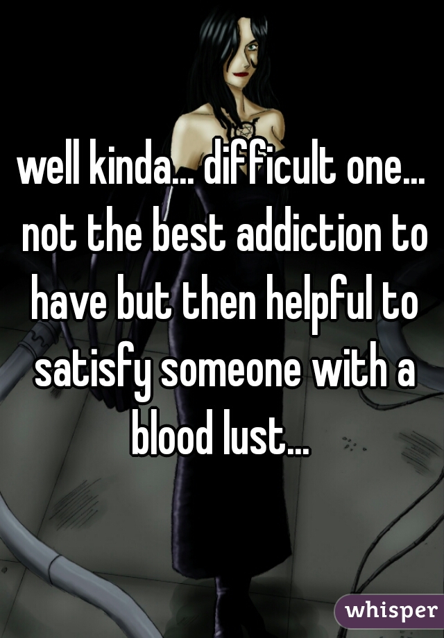 well kinda... difficult one... not the best addiction to have but then helpful to satisfy someone with a blood lust... 